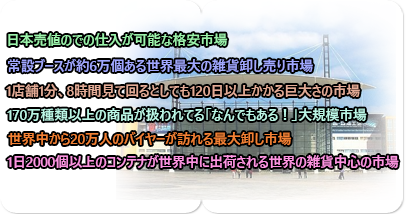 日本売値での仕入れが可能な格安レートでありながら、170万種類 以上の商品が取り扱われており、世界中から20万人のバイヤーが訪れる最大卸し市場です!